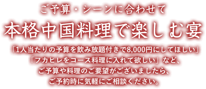 ご予算・シーンに合わせて 本格中国料理で楽しむ宴 「1人当たりの予算を飲み放題付きで8,000円にしてほしい」「フカヒレをコース料理に入れて欲しい」など、ご予算や料理のご要望がございましたら、ご予約時に気軽にご相談ください。