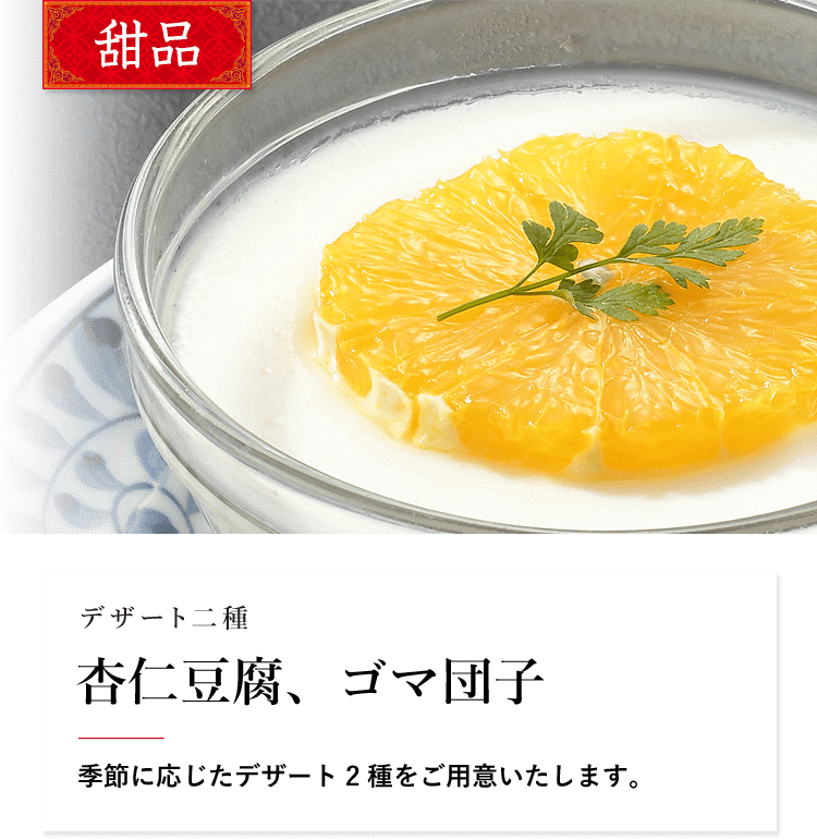 甜品 デザート二種 杏仁豆腐、ゴマ団子 季節に応じたデザート2種をご用意いたします。