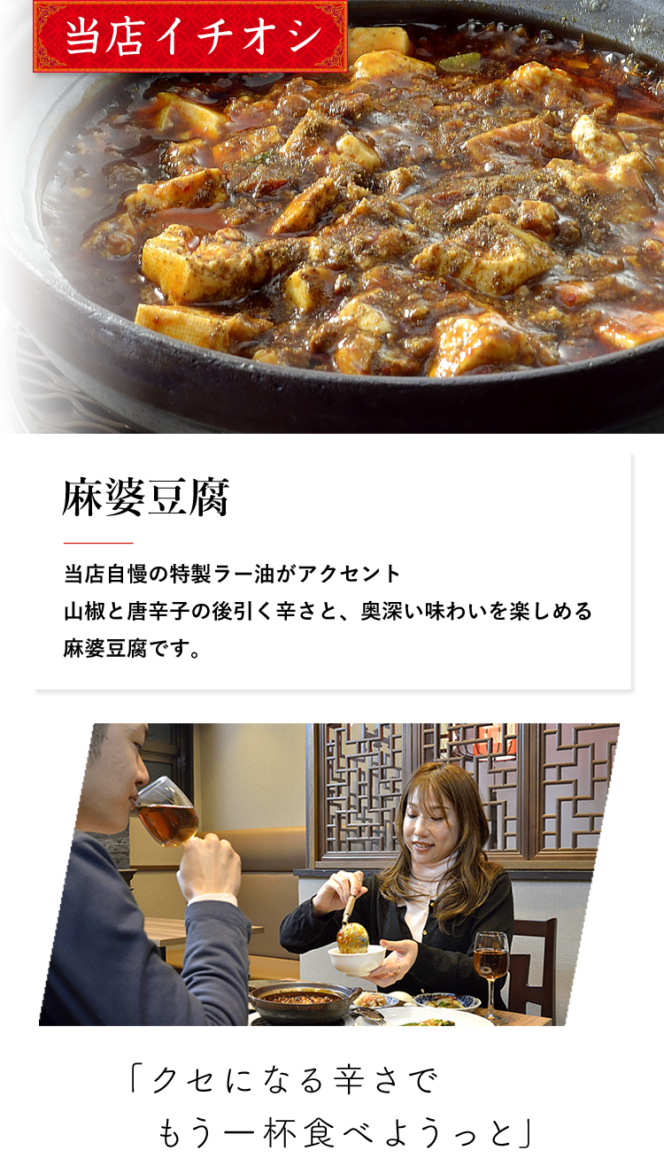 当店イチオシ 麻婆豆腐 当店自慢の特製ラー油がアクセント山椒と唐辛子の後引く辛さと、奥深い味わいを楽しめる麻婆豆腐です。 「クセになる辛さでもう一杯食べようっと」