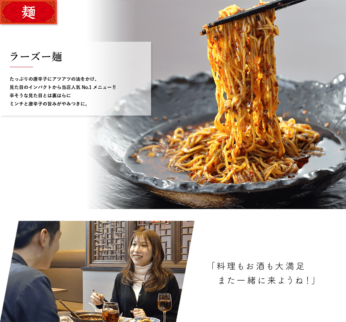 麺 ラーズー麺 たっぷりの唐辛子にアツアツの油をかけ、見た目のインパクトから当店人気No.1メニュー?辛そうな見た目とは裏はらにミンチと唐辛子の旨みがやみつきに。 「料理もお酒も大満足また一緒に来ようね！」