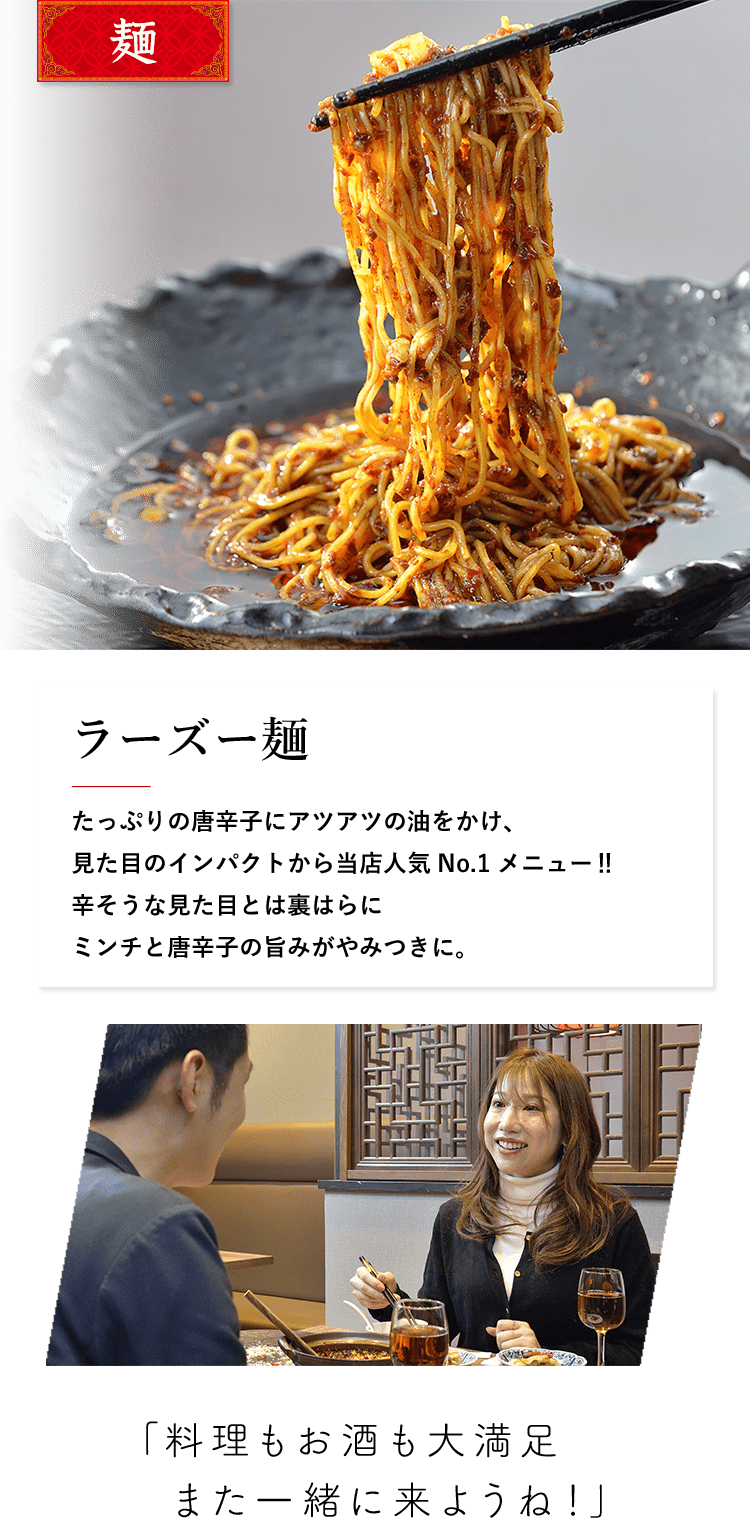 麺 ラーズー麺 たっぷりの唐辛子にアツアツの油をかけ、見た目のインパクトから当店人気No.1メニュー?辛そうな見た目とは裏はらにミンチと唐辛子の旨みがやみつきに。 「料理もお酒も大満足また一緒に来ようね！」