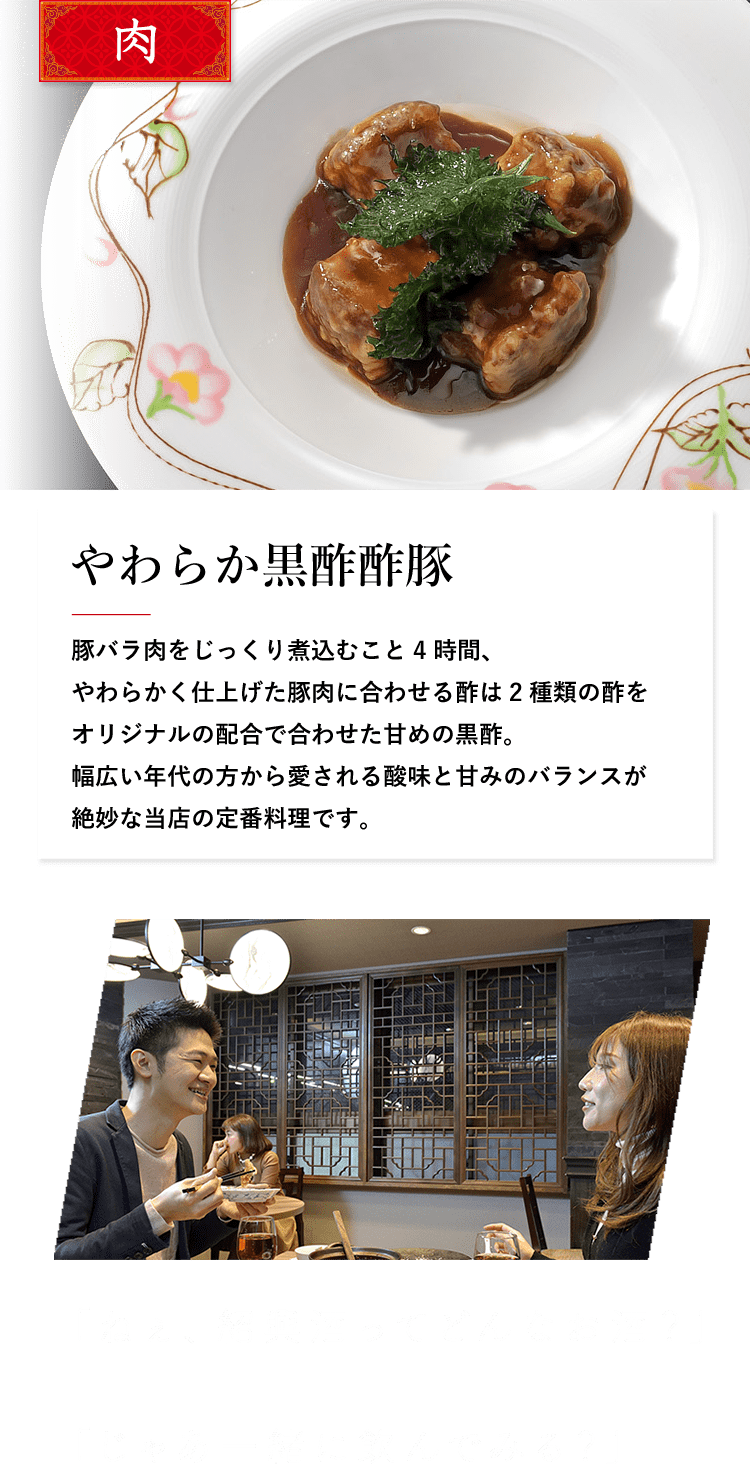 肉 やわらか黒酢酢豚　豚バラ肉をじっくり煮込むこと4時間、やわらかく仕上げた豚肉に合わせる酢は2種類の酢をオリジナルの配合で合わせた甘めの黒酢。幅広い年代の方から愛される酸味と甘みのバランスが絶妙な当店の定番料理です。 「ねぇ、紹興酒ってどんなお酒？」「じゃあ一緒に飲んでみる？」