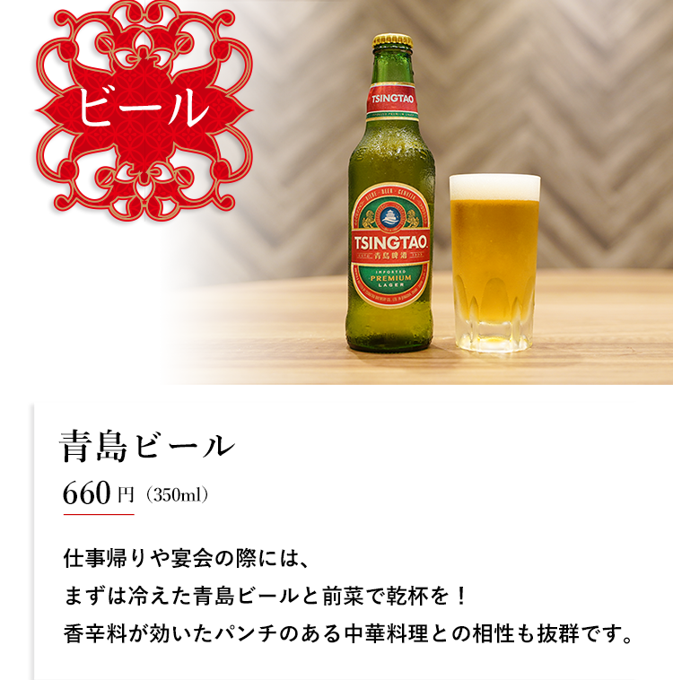 ビール 青島ビール 600円（350ml） 仕事帰りや宴会の際には、 まずは冷えた青島ビールと前菜で乾杯を！ 香辛料が効いたパンチのある中華料理との相性も抜群です。