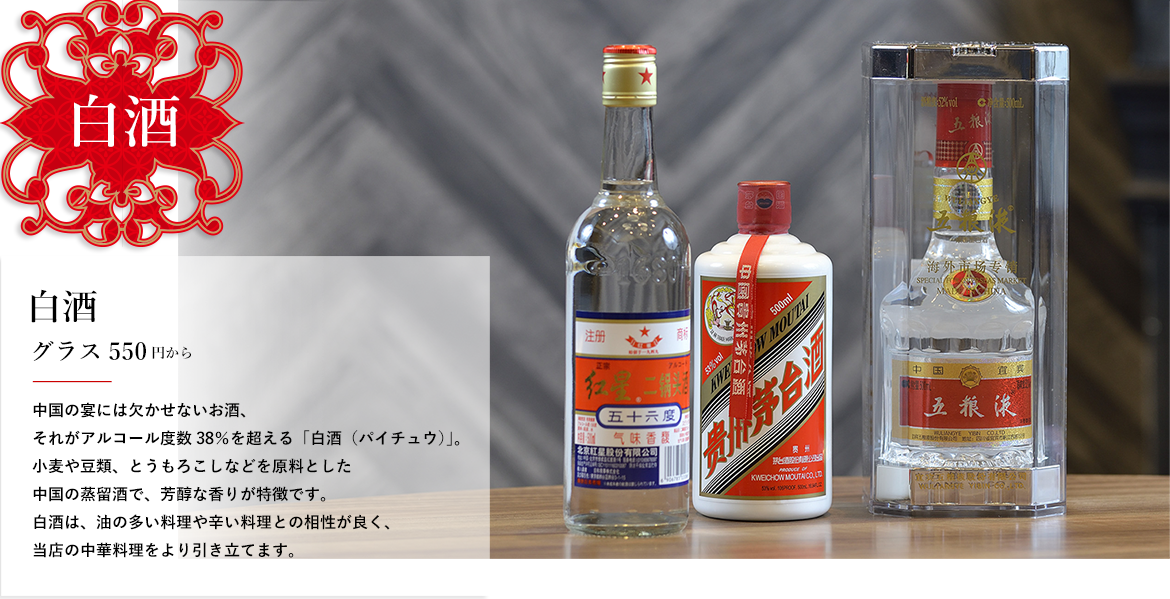 白酒 白酒 グラス550円から 中国の宴には欠かせないお酒、それがアルコール度数38％を超える「白酒（パイチュウ）」。小麦や豆類、とうもろこしなどを原料とした中国の蒸留酒で、芳醇な香りが特徴です。白酒は、油の多い料理や辛い料理との相性が良く、当店の中華料理をより引き立てます