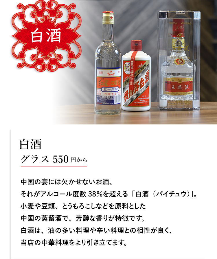 白酒 白酒 グラス550円から 中国の宴には欠かせないお酒、それがアルコール度数38％を超える「白酒（パイチュウ）」。小麦や豆類、とうもろこしなどを原料とした中国の蒸留酒で、芳醇な香りが特徴です。白酒は、油の多い料理や辛い料理との相性が良く、当店の中華料理をより引き立てます