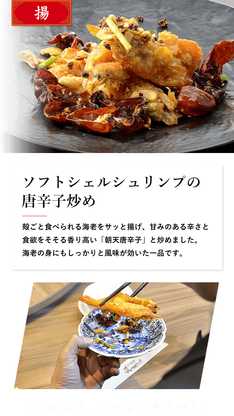 揚 ソフトシェルシュリンプの唐辛子炒め 殻ごと食べられる海老をサッと揚げ、甘みのある辛さと 食欲をそそる香り高い「朝天唐辛子」と炒めました。 海老の身にもしっかりと風味が効いた一品です。 「この辛さ、ビールに合うで！」