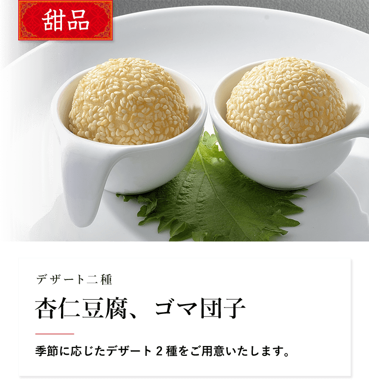 甜品 デザート二種 杏仁豆腐、ゴマ団子 季節に応じたデザート2種をご用意いたします。