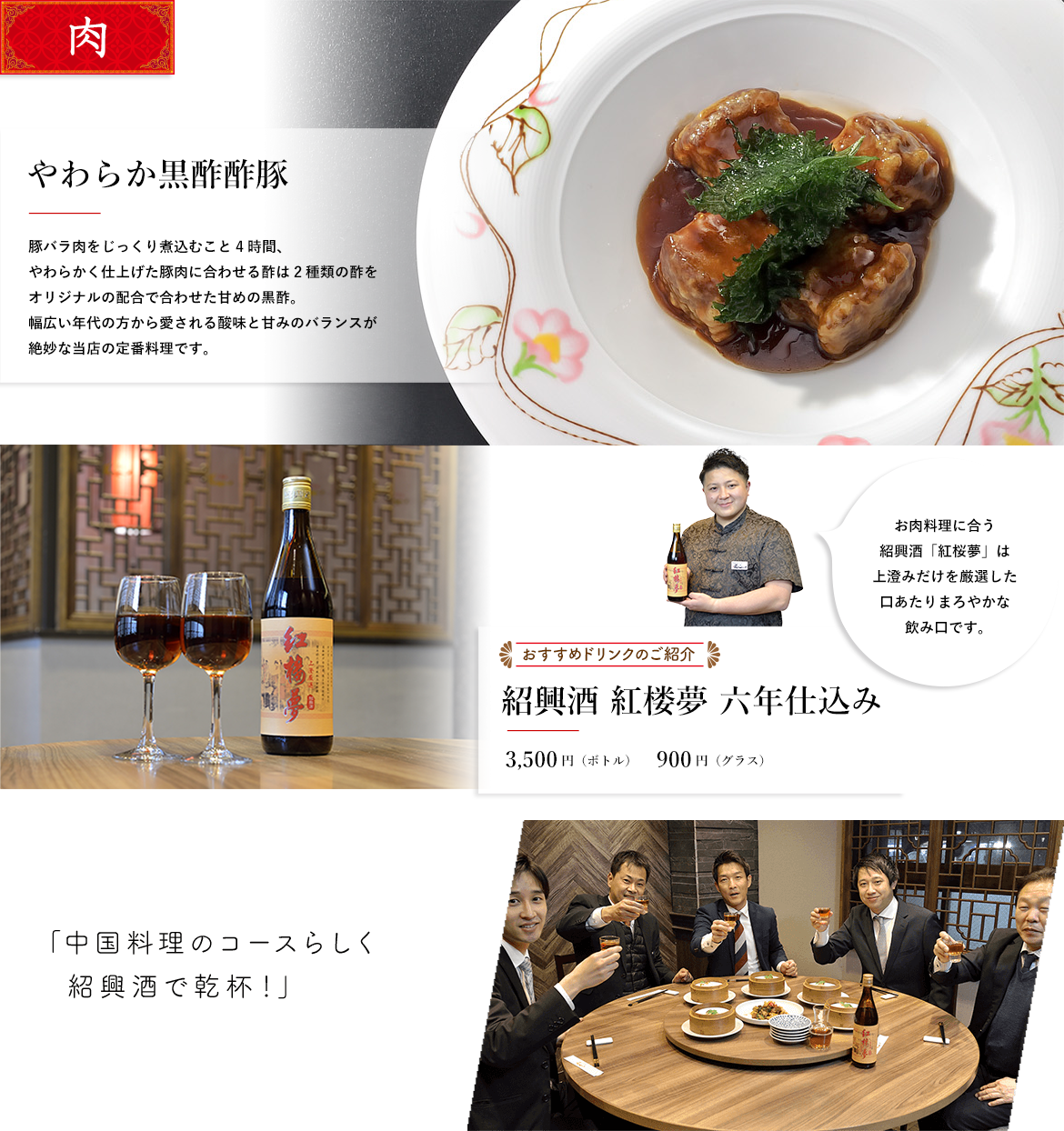 肉 やわらか黒酢酢豚 豚バラ肉をじっくり煮込むこと4時間、やわらかく仕上げた豚肉に合わせる酢は2種類の酢をオリジナルの配合で合わせた甘めの黒酢。幅広い年代の方から愛される酸味と甘みのバランスが絶妙な当店の定番料理です。 おすすめドリンクのご紹介 紹興酒 紅楼夢 六年仕込み 3,000円（ボトル）850円（グラス） お肉料理に合う紹興酒「紅桜夢」は上澄みだけを厳選した口あたりまろやかな飲み口です。 「中国料理のコースらしく紹興酒で乾杯！」