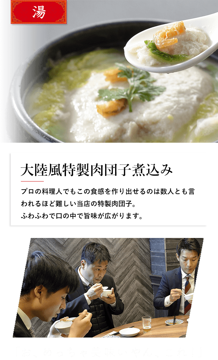 湯 大陸風特製肉団子煮込み プロの料理人でもこの食感を作り出せるのは数人とも言われるほど難しい当店の特性肉団子。ふわふわで口の中で旨味が広がります。 「お、めっちゃ美味いやん、これ！」