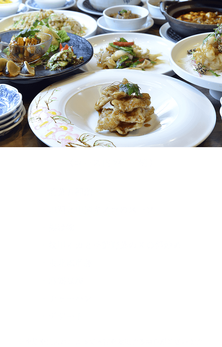 〈コース内容 一例〉 ・前菜五種類・地鶏と中国キノコのスープ・揚げ物・紋甲イカと季節野菜のＸＯ醤炒め・東北風酢豚・麻婆豆腐・チャーハン・デザート ※季節や仕入れによって内容を変更する場合がございます。