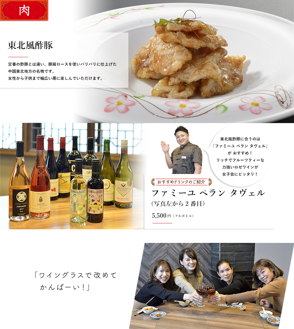 肉 東北風酢豚 定番の酢豚とは違い、豚肩ロースを使いパリパリに仕上げた中国東北地方の名物です。女性から子供まで幅広い層に楽しんでいただけます。東北風酢豚に合うのは 「ファミーユ ペラン タヴェル」 が おすすめ！ リッチでフルーツティーな 力強いロゼワインが 女子会にピッタリ！おすすめドリンクのご紹介 ファミーユ ペラン タヴェル（写真左から2番目）5,000円（フルボトル）「ワイングラスで改めてかんぱーい！」