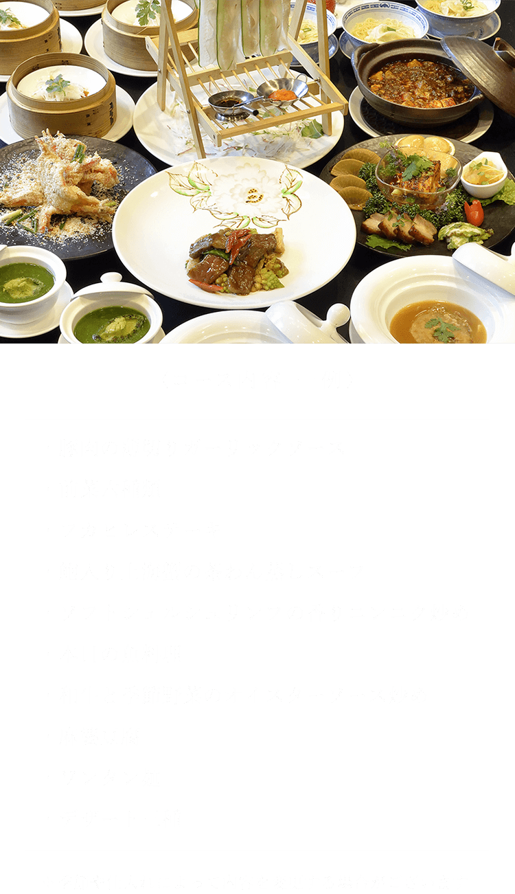 〈コース内容 一例〉 ・豚肉の薄切りガーリックソース・前菜六種類・フカヒレステーキ・鮑入り上海蟹の茶わん蒸しスープ・ソフトシェルシュリンプの香りニンニク炒め・本日の魚料理・和牛と季節野菜のオイスターソース炒め・麻婆豆腐・ワンタン麺・デザート三種 ※季節や仕入れによって内容を変更する場合がございます。