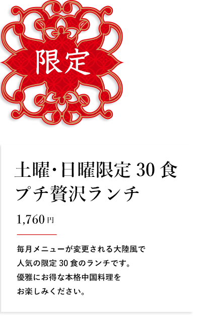 限定 土曜･日曜限定30食 プチ贅沢ランチ 1,650円 毎月メニューが変更される大陸風で人気の限定30食のランチです。優雅にお得な本格中国料理をお楽しみください。