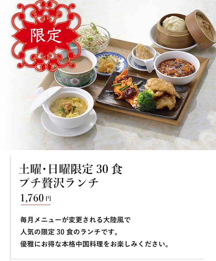 限定 土曜･日曜限定30食 プチ贅沢ランチ 1,650円 毎月メニューが変更される大陸風で人気の限定30食のランチです。優雅にお得な本格中国料理をお楽しみください。