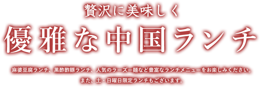 贅沢に美味しく 優雅な中国ランチ 麻婆豆腐ランチ、黒酢酢豚ランチ、人気のラーズー麺など豊富なランチメニューをお楽しみください。 また、土・日曜日限定ランチもございます