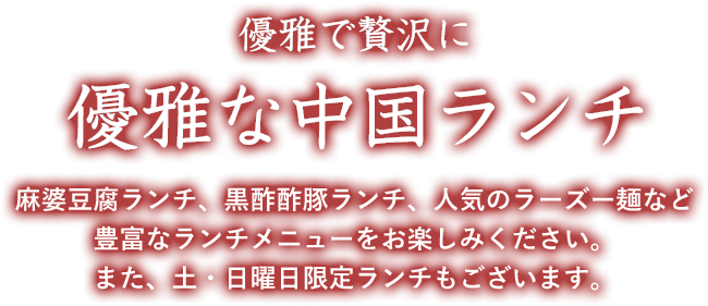 贅沢に美味しく 優雅な中国ランチ 麻婆豆腐ランチ、黒酢酢豚ランチ、人気のラーズー麺など豊富なランチメニューをお楽しみください。 また、土・日曜日限定ランチもございます