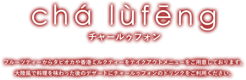 cha lufeng チャールゥフォン フルーツティーからタピオカや香港ミルクティーをテイクアウトメニューをご用意しております。 大陸風で料理を味わった後のデザートにチャールゥフォンのドリンクをご利用ください。