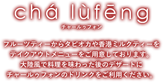 cha lufeng チャールゥフォン フルーツティーからタピオカや香港ミルクティーをテイクアウトメニューをご用意しております。 大陸風で料理を味わった後のデザートにチャールゥフォンのドリンクをご利用ください。