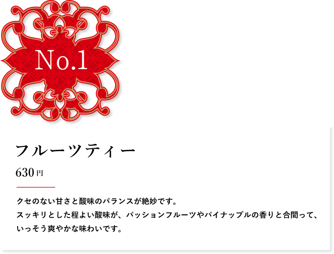 No.1 フルーツティー 600円 クセのない甘さと酸味のバランスが絶妙です。スッキリとした程よい酸味が、パッションフルーツやパイナップルの香りと合間って、いっそう爽やかな味わいです。